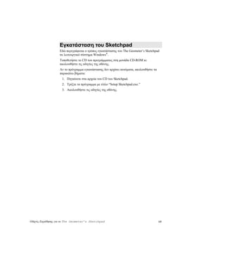 Εγκατάσταση του Sketchpad
                   Εδώ περιγράφεται ο τρόπος εγκατάστασης του The Geometer’s Sketchpad
                   σε λειτουργικό σύστημα Windows®.
                   Τοποθετήστε το CD του προγράμματος στη μονάδα CD-ROM κι
                   ακολουθήστε τις οδηγίες της οθόνης.
                   Αν το πρόγραμμα εγκατάστασης δεν αρχίσει αυτόματα, ακολουθήστε τα
                   παρακάτω βήματα:
                    1. Πηγαίνετε στα αρχεία του CD του Sketchpad.
                    2. Τρέξτε το πρόγραμμα με τίτλο “Setup Sketchpad.exe.”
                    3. Ακολουθήστε τις οδηγίες της οθόνης.




Οδηγός Εκμάθησης για το The Geometer’s Sketchpad                                       10
 