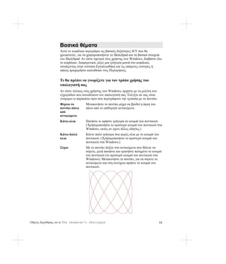 Βασικά θέματα
                   Αυτό το κεφάλαιο περιγράφει τις βασικές δεξιότητες Η/Υ που θα
                   χρειαστείτε, για να χρησιμοποιήσετε το Sketchpad και τα βασικά στοιχεία
                   του Sketchpad. Αν είστε σχετικά νέος χρήστης των Windows, διαβάστε όλο
                   το κεφάλαιο. Διαφορετικά, ρίξτε μια γρήγορη ματιά στο κεφάλαιο,
                   εστιάζοντας στην ενότητα Εργαλειοθήκη και τις επόμενες ενότητες ή
                   απλώς προχωρήστε κατευθείαν στις Περιηγήσεις.


                   Τι θα πρέπει να γνωρίζετε για τον τρόπο χρήσης του
                   υπολογιστή σας
                   Αν είστε τελείως νέος χρήστης των Windows, αρχίστε με τη μελέτη των
                   εγχειριδίων που συνοδεύουν τον υπολογιστή σας. Ελέγξτε αν σας είναι
                   γνώριμοι οι παρακάτω όροι που περιγράφουν την εργασία με το ποντίκι:
                   Φέρνω το          Μετακινήστε το ποντίκι μέχρι να βρεθεί η άκρη του
                   ποντίκι πάνω      πάνω από το επιθυμητό αντικείμενο.
                   από
                   αντικείμενο
                   Κάνω κλικ         Πατήστε κι αφήστε γρήγορα το κουμπί του ποντικιού.
                                     ( Χρησιμοποιήστε το αριστερό κουμπί του ποντικιού στα
                                     Windows, εκτός αν έχετε άλλες οδηγίες.)
                   Κάνω διπλό        Κάντε πολύ γρήγορα δυο φορές κλικ με το κουμπί του
                   κλικ              ποντικιού. (Χρησιμοποιήστε το αριστερό κουμπί του
                                     ποντικιού στα Windows.)
                   Σύρω              Με το ποντίκι δείξτε στο αντικείμενο που θέλετε να
                                     σύρετε, μετά πατήστε και κρατήστε πατημένο το κουμπί
                                     του ποντικιού (το αριστερό κουμπί του ποντικιού στα
                                     Windows). Μετακινήστε το ποντίκι, για να σύρετε το
                                     αντικείμενο και στη συνέχεια αφήστε το κουμπί του
                                     ποντικιού.




Οδηγός Εκμάθησης για το The Geometer’s Sketchpad                                          12
 