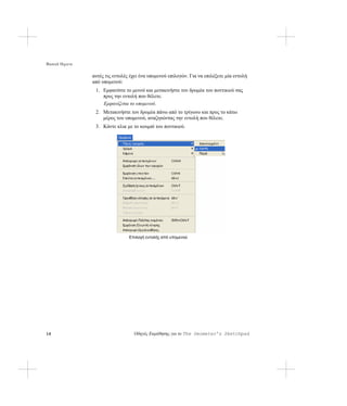 Βασικά θέματα

                αυτές τις εντολές έχει ένα υπομενού επιλογών. Για να επιλέξετε μία εντολή
                από υπομενού:
                 1. Εμφανίστε το μενού και μετακινήστε τον δρομέα του ποντικιού σας
                    προς την εντολή που θέλετε.
                    Εμφανίζεται το υπομενού.
                 2. Μετακινήστε τον δρομέα πάνω από το τρίγωνο και προς το κάτω
                    μέρος του υπομενού, αναζητώντας την εντολή που θέλετε.
                 3. Κάντε κλικ με το κουμπί του ποντικιού.




                                 Επιλογή εντολής από υπομενού




16                                 Οδηγός Εκμάθησης για το The Geometer’s Sketchpad
 