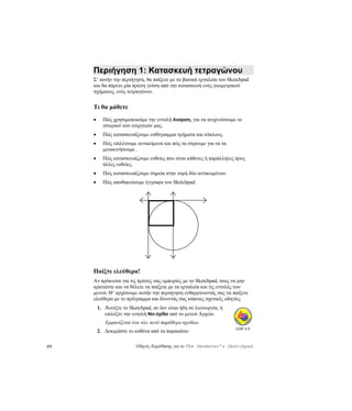 Περιήγηση 1: Κατασκευή τετραγώνου
     Σ’ αυτήν την περιήγηση, θα παίξετε με τα βασικά εργαλεία του Sketchpad
     και θα πάρετε μία πρώτη γεύση από την κατασκευή ενός γεωμετρικού
     σχήματος, ενός τετραγώνου.


     Τι θα μάθετε
     •     Πώς χρησιμοποιούμε την εντολή Αναίρεση, για να ανιχνεύσουμε το
           ιστορικό των ενεργειών μας.
     •     Πώς κατασκευάζουμε ευθύγραμμα τμήματα και κύκλους.
     •     Πώς επιλέγουμε αντικείμενα και πώς τα σύρουμε για να τα
           μετακινήσουμε .
     •     Πώς κατασκευάζουμε ευθείες που είναι κάθετες ή παράλληλες προς
           άλλες ευθείες.
     •     Πώς κατασκευάζουμε σημεία στην τομή δύο αντικειμένων.
     •     Πώς αποθηκεύουμε έγγραφα του Sketchpad.




     Παίξτε ελεύθερα!
     Αν πρόκειται για τις πρώτες σας εμπειρίες με το Sketchpad, ίσως να μην
     κρατιέστε και να θέλετε να παίξετε με τα εργαλεία και τις εντολές των
     μενού. Θ’ αρχίσουμε αυτήν την περιήγηση ενθαρρύνοντάς σας να παίξετε
     ελεύθερα με το πρόγραμμα και δίνοντάς σας κάποιες σχετικές οδηγίες.
         1. Ανοίξτε το Sketchpad, αν δεν είναι ήδη σε λειτουργία, ή
            επιλέξτε την εντολή Νέο σχέδιο από το μενού Αρχείο.
            Εμφανίζεται ένα νέο, κενό παράθυρο σχεδίου.
                                                                      GSP 4.0
         2. Δοκιμάστε το καθένα από τα παρακάτω:

20                        Οδηγός Εκμάθησης για το The Geometer’s Sketchpad
 
