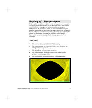 Περιήγηση 3: Τέχνη σπάγκου
                  Οι πρώτες δύο περιηγήσεις ασχολούνταν με την παραδοσιακή γεωμετρία.
                  Σε επόμενες περιηγήσεις θα δείτε ότι το Sketchpad είναι εξίσου χρήσιμο
                  στην Άλγεβρα, τη γεωμετρία των φράκταλ και άλλους τομείς των
                  Μαθηματικών. Αλλά ορισμένα από τα πιο απολαυστικά πράγματα που
                  μπορείτε να κάνετε με το Sketchpad είναι να χρησιμοποιήσετε μαθηματικά
                  θέματα με λιγότερο παραδοσιακούς τρόπους. Σ’ αυτήν την περιήγηση, θα
                  μάθετε για τη σχεδίαση ίχνους και την προσθήκη κίνησης καθώς
                  δημιουργείτε ορισμένες κομψές εκδοχές της ‘τέχνης σπάγκου’ στο
                  Sketchpad.


                  Τι θα μάθετε
                  •   Πώς κατασκευάζουμε μία απλή προσθήκη κίνησης.
                  •   Πώς χρησιμοποιούμε τον Ελεγκτή κίνησης, για να ελέγξουμε την
                      κίνηση κινούμενων γραφικών.
                  •   Πώς σχεδιάζουμε το ίχνος ενός αντικειμένου.
                  •   Πώς χρησιμοποιούμε το Μενού περιβάλλοντος, για να έχουμε
                      πρόσβαση σε ορισμένες εντολές.
                  •   Πώς δημιουργούμε ένα κουμπί ενεργειών Προσθήκη κίνησης.




Οδηγός Εκμάθησης για το The Geometer’s Sketchpad                                      31
 