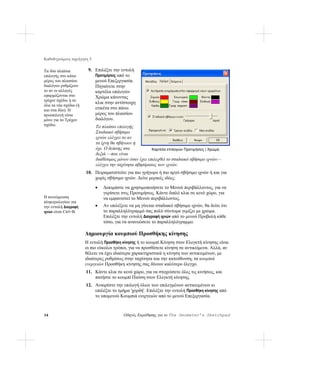 Καθοδηγούμενη περιήγηση 3

Τα δύο πλαίσια          9. Επιλέξτε την εντολή
επιλογής στο κάτω          Προτιμήσεις από το
μέρος του πλαισίου         μενού Επεξεργασία.
διαλόγου ρυθμίζουν         Πηγαίνετε στην
το αν οι αλλαγές           καρτέλα επιλογών
εφαρμόζονται στο           Χρώμα κάνοντας
τρέχον σχέδιο ή σε
                           κλικ στην αντίστοιχη
όλα τα νέα σχέδια (ή
και στα δύο). Η            ετικέτα στο πάνω
προεπιλογή είναι           μέρος του πλαισίου
μόνο για το Τρέχον         διαλόγου.
σχέδιο.                     Το πλαίσιο επιλογής
                            Σταδιακό σβήσιμο
                            ιχνών ελέγχει το αν
                            τα ίχνη θα σβήνουν ή
                            όχι. Ο δείκτης στα           Καρτέλα επιλογών Προτιμήσεις | Χρώμα
                            δεξιά —που είναι
                            διαθέσιμος μόνον όταν έχει επιλεχθεί το σταδιακό σβήσιμο ιχνών—
                            ελέγχει την ταχύτητα σβησίματος των ιχνών.
                       10. Πειραματιστείτε για πιο γρήγορο ή πιο αργό σβήσιμο ιχνών ή και για
                           χωρίς σβήσιμο ιχνών. Δείτε μερικές ιδέες:

                            •   Δοκιμάστε να χρησιμοποιήσετε το Μενού περιβάλλοντος, για να
                                γυρίσετε στις Προτιμήσεις. Κάντε διπλό κλικ σε κενό χώρο, για
Η συντόμευση                    να εμφανιστεί το Μενού περιβάλλοντος.
πληκτρολογίου για
την εντολή Διαγραφή         •   Αν επιλέξετε να μη γίνεται σταδιακό σβήσιμο ιχνών, θα δείτε ότι
ιχνών είναι Ctrl+B.             το παραλληλόγραμμό σας πολύ σύντομα γεμίζει με χρώμα.
                                Επιλέξτε την εντολή Διαγραφή ιχνών από το μενού Προβολή κάθε
                                τόσο, για να ανανεώσετε το παραλληλόγραμμο.

                       Δημιουργία κουμπιού Προσθήκης κίνησης
                       Η εντολή Προσθήκη κίνησης ή το κουμπί Κίνηση στον Ελεγκτή κίνησης είναι
                       οι πιο εύκολοι τρόποι, για να προσθέσετε κίνηση σε αντικείμενα. Αλλά, αν
                       θέλετε να έχει ιδιαίτερα χαρακτηριστικά η κίνηση των αντικειμένων, με
                       ιδιαίτερες ρυθμίσεις στην ταχύτητα και την κατεύθυνση, τα κουμπιά
                       ενεργειών Προσθήκη κίνησης σας δίνουν καλύτερο έλεγχο.
                       11. Κάντε κλικ σε κενό χώρο, για να στοχεύσετε όλες τις κινήσεις, και
                           πατήστε το κουμπί Παύση στον Ελεγκτή κίνησης.
                       12. Αναιρέστε την επιλογή όλων των επιλεγμένων αντικειμένων κι
                           επιλέξτε το τμήμα 'χορδή'. Επιλέξτε την εντολή Προσθήκη κίνησης από
                           το υπομενού Κουμπιά ενεργειών από το μενού Επεξεργασία.


34                                        Οδηγός Εκμάθησης για το The Geometer’s Sketchpad
 