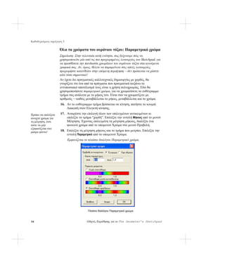 Καθοδηγούμενη περιήγηση 3

                      Όλα τα χρώματα του ουράνιου τόξου: Παραμετρικό χρώμα
                      Σημείωση: Στην τελευταία αυτή ενότητα, σας δείχνουμε πώς να
                      χρησιμοποιείτε μία από τις πιο προχωρημένες λειτουργίες του Sketchpad, για
                      να προσθέσετε την πανδαισία χρωμάτων του ουράνιου τόξου στα κινούμενα
                      γραφικά σας. Αν, όμως, θέλετε να παραμείνετε στις απλές λειτουργίες,
                      προχωρήστε κατευθείαν στην επόμενη περιήγηση —δεν πρόκειται να χάσετε
                      κάτι τόσο σημαντικό!
                      Αν έχετε δει πραγματικές καλλιτεχνικές δημιουργίες με χορδές, θα
                      γνωρίζετε ότι ένα από τα πράγματα που πραγματικά αυξάνει το
                      εντυπωσιακό αποτέλεσμά τους είναι η χρήση πολυχρωμίας. Εδώ θα
                      χρησιμοποιήσετε παραμετρικό χρώμα, για να χρωματίσετε το ευθύγραμμο
                      τμήμα σας ανάλογα με το μήκος του. Είναι σαν να χρωματίζετε με
                      αριθμούς —καθώς μεταβάλλεται το μήκος, μεταβάλλεται και το χρώμα.
                      16. Αν το ευθύγραμμο τμήμα βρίσκεται σε κίνηση, πατήστε το κουμπί
                          Διακοπή στον Ελεγκτή κίνησης.
Πρέπει να επιλέξετε   17. Αναιρέστε την επιλογή όλων των επιλεγμένων αντικειμένων κι
ανοιχτό χρώμα για         επιλέξτε το τμήμα “χορδή”. Επιλέξτε την εντολή Μήκους από το μενού
τη μέτρηση, έτσι          Μέτρηση. Έχοντας επιλεγμένη τη μέτρηση μήκους, διαλέξτε ένα
ώστε να μην               φωτεινό χρώμα από το υπομενού Χρώμα στο μενού Προβολή.
εξαφανίζεται στο
μαύρο φόντο!          18. Επιλέξτε τη μέτρηση μήκους και το τμήμα που μετράει. Επιλέξτε την
                          εντολή Παραμετρικό από το υπομενού Χρώμα.
                            Εμφανίζεται το πλαίσιο διαλόγου Παραμετρικό χρώμα.




                                          Πλαίσιο διαλόγου Παραμετρικό χρώμα



36                                       Οδηγός Εκμάθησης για το The Geometer’s Sketchpad
 