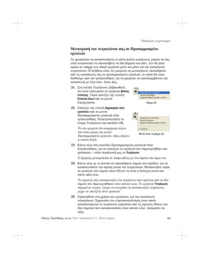 Ταξινόμηση τετραπλεύρων

                   Μετατροπή του τετραγώνου σας σε Προσαρμοσμένο
                   εργαλείο
                   Αν χρειαζόταν να κατασκευάσετε κι άλλα πολλά τετράγωνα, μπορεί να σας
                   είναι κουραστικό να επαναλάβετε τα ίδια βήματα και πάλι. Δεν θα ήταν
                   ωραίο αν υπήρχε ένα ειδικό εργαλείο μόνο και μόνο για την κατασκευή
                   τετραγώνων; Η αλήθεια είναι, ότι μπορείτε να μετατρέψετε οποιαδήποτε
                   από τις κατασκευές σας σε προσαρμοσμένο εργαλείο, το οποίο θα είναι
                   διαθέσιμο από την εργαλειοθήκη, για να μπορείτε να επαναλαμβάνετε την
                   κατασκευή με λίγα κλικ. Δείτε πώς:
                   21. Στη σελίδα Τετράγωνο, βεβαιωθείτε
                       ότι είναι επιλεγμένο το εργαλείο βέλους
                       επιλογής. Τώρα επιλέξτε την εντολή
                       Επιλογή όλων από το μενού
                       Επεξεργασία.                                       Βήμα 22
                   22. Επιλέξτε την εντολή Δημιουργία νέου
                       εργαλείου από το μενού
                       Προσαρμοσμένα εργαλεία στην
                       εργαλειοθήκη. Πληκτρολογήστε το
                       όνομα Τετράγωνο και πατήστε OK.
                        Το νέο εργαλείο θα αναφέρεται πλέον
                        στο κάτω μέρος του μενού
                                                                    Μετά από το βήμα 22
                        Προσαρμοσμένα εργαλεία, όπως δείχνει
                        η εικόνα δεξιά.
                   23. Κάντε κλικ στο εικονίδιο Προσαρμοσμένα εργαλεία στην
                       Εργαλειοθήκη, για να επιλέξετε το εργαλείο που δημιουργήθηκε πιο
                       πρόσφατα —στην περίπτωσή μας το Τετράγωνο.
                        Ο δρομέας μετατρέπεται σε άσπρο βέλος με ένα σημείο στο άκρο του.
                   24. Κάντε κλικ με το ποντίκι σε οποιοδήποτε σημείο του σχεδίου, για να
                       κατασκευάσετε την πρώτη γωνία του τετραγώνου. Μετακινήστε τώρα
                       το εργαλείο στο σημείο όπου θέλετε να είναι η δεύτερη γωνία και
                       κάντε πάλι κλικ.
                        Το εργαλείο σας κατασκευάζει ένα τετράγωνο που ορίζεται από τα δύο
                        σημεία που δημιουργήθηκαν όταν κάνατε κλικ. Το εργαλείο Τετράγωνο
                        παραμένει ενεργό, έτοιμο να συνεχίσει να κατασκευάζει τετράγωνα,
                        μέχρι να επιλέξετε άλλο εργαλείο.
                   25. Εξασκηθείτε στη χρήση του εργαλείου, για την κατασκευή
                       τετραγώνων. Σημειώστε ότι ο προσανατολισμός στον οποίο
                       κατασκευάζεται το τετράγωνο εξαρτάται από τις σχετικές θέσεις των
                       δύο σημείων που κατασκευάσατε όταν κάνατε κλικ. Δοκιμάστε τα
                       εξής:
Οδηγός Εκμάθησης για το The Geometer’s Sketchpad                                            43
 