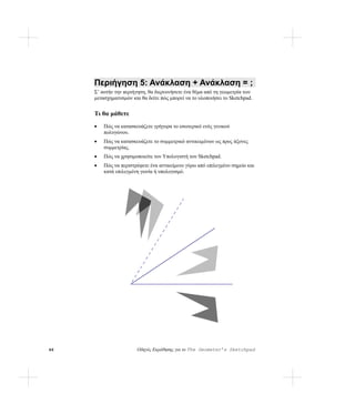 Περιήγηση 5: Ανάκλαση + Ανάκλαση = ;
     Σ’ αυτήν την περιήγηση, θα διερευνήσετε ένα θέμα από τη γεωμετρία των
     μετασχηματισμών και θα δείτε πώς μπορεί να το υλοποιήσει το Sketchpad.


     Τι θα μάθετε
     •   Πώς να κατασκευάζετε γρήγορα το εσωτερικό ενός γενικού
         πολυγώνου.
     •   Πώς να κατασκευάζετε το συμμετρικό αντικειμένων ως προς άξονες
         συμμετρίας.
     •   Πώς να χρησιμοποιείτε τον Υπολογιστή του Sketchpad.
     •   Πώς να περιστρέφετε ένα αντικείμενο γύρω από επιλεγμένο σημείο και
         κατά επιλεγμένη γωνία ή υπολογισμό.




46                     Οδηγός Εκμάθησης για το The Geometer’s Sketchpad
 