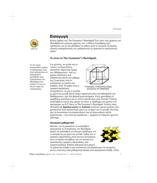 Εισαγωγή


                       Εισαγωγή
                       Καλώς ήρθατε στο The Geometer’s Sketchpad! Είτε είστε νέος χρήστης του
                       Sketchpad είτε έμπειρος χρήστης του, ο Οδηγός Εκμάθησης έχει
                       σχεδιαστεί, για να σας βοηθήσει να μάθετε αυτό το εργαλείο δυναμικής
 GSP 4.0               οπτικής αναπαράστασης των μαθηματικών με πρακτικό κι απολαυστικό
                       τρόπο.


                       Τι είναι το The Geometer’s Sketchpad;

Αν δεν έχετε           Για χιλιετίες, τα σχέδια και οι
εγκαταστήσει ακόμη     οπτικές αναπαραστάσεις
το πρόγραμμα, ίσως     αποτελούν σημαντικό τμήμα
είναι προτιμότερο να   των Μαθηματικών. Από τις
προχωρήσετε            πρώτες δεξιότητες που
κατευθείαν στην        διδάσκονται πάντα στο μάθημα
Εγκατάσταση του
                       της Γεωμετρίας είναι οι
Sketchpad (στη
σελίδα 1 0 ) και να    κατασκευές με κανόνα και
κάνετε τώρα την        διαβήτη. Στην Άλγεβρα είναι η      “Υπερκύβος” (4-διάστατος κύβος)
εγκατάσταση.           γραφική παράσταση                     φτιαγμένος στο Sketchpad
                       συναρτήσεων. Αν και η εργασία
                       με χαρτί και μολύβι πάντα παίζει σημαντικό ρόλο στη διδασκαλία των
                       Μαθηματικών, έχει δύο βασικά μειονεκτήματα: Είναι χρονοβόρα (ή
                       αμφίβολης ποιότητας) και το τελικό αποτέλεσμα είναι στατικό. Εύκολα
                       καταλαβαίνει κανείς πώς μπορεί να λύσει το πρόβλημα του χρόνου ένα
                       πρόγραμμα για Η/Υ όπως το The Geometer’s Sketchpad: Εντολές όπως
                       (Κατασκευή) Διχοτόμου γωνίας και Ανάκλαση εκτελούν άμεσα εργασίες που
                       χρειάζονται πολύ περισσότερο χρόνο με το χαρτί και το μολύβι, δίνοντάς
                       σας τη δυνατότητα να κατασκευάσετε και να διερευνήσετε πολλά
                       περισσότερα —και πολύ πιο περίπλοκα— σχήματα σε δεδομένο χρονικό
                       διάστημα.

                       Δυναμικά μαθηματικά
                       Ωστόσο, για να μπορέσετε να καταλάβετε
                       πραγματικά τις δυνατότητες του Sketchpad,
                       πρέπει να καταλάβετε το δεύτερο 'πρόβλημα', ότι
                       οι κατασκευές με χαρτί και μολύβι, καθώς και οι
                       γραφικές παραστάσεις είναι στατικά αντικείμενα
                       (σαν τα σχέδια στα βιβλία, και τον πίνακα ή οι
                       περισσότερες γραφικές παραστάσεις στα
                       κομπιουτεράκια). Κάποια πράγματα που μπορεί
                       να φαίνονται αληθή σε μία κατασκευή (για παράδειγμα, ότι ορισμένες
                       γωνίες είναι ίσες) από μαθηματική άποψη είναι πραγματικά αληθή. Αλλά
Οδηγός Εκμάθησης για το The Geometer’s Sketchpad                                                3
 