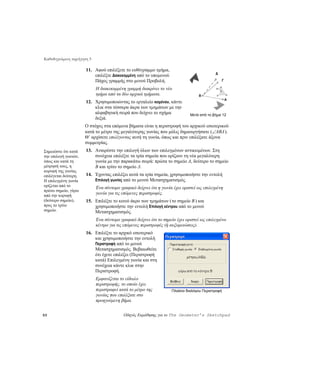 Καθοδηγούμενη περιήγηση 5

                      11. Αφού επιλέξετε το ευθύγραμμο τμήμα,
                                                                                          Δ
                          επιλέξτε Διακεκομμένη από το υπομενού
                          Πάχος γραμμής στο μενού Προβολή.                                    Γ

                            Η διακεκομμένη γραμμή διακρίνει το νέο
                            τμήμα από τα δύο αρχικά τμήματα.
                      12. Χρησιμοποιώντας το εργαλείο κειμένου, κάντε
                          κλικ στα τέσσερα άκρα των τμημάτων με την
                          αλφαβητική σειρά που δείχνει το σχήμα              Μετά από το βήμα 12
                          δεξιά.
                      Ο στόχος στα επόμενα βήματα είναι η περιστροφή του αρχικού εσωτερικού
                      κατά το μέτρο της μεγαλύτερης γωνίας που μόλις δημιουργήσατε (∠ ABΔ ).
                      Θ’ αρχίσετε επιλέγοντας αυτή τη γωνία, όπως και πριν επιλέξατε άξονα
                      συμμετρίας.
Σημειώστε ότι κατά    13. Αναιρέστε την επιλογή όλων των επιλεγμένων αντικειμένων. Στη
την επιλογή γωνιών,       συνέχεια επιλέξτε τα τρία σημεία που ορίζουν τη νέα μεγαλύτερη
όπως και κατά τη          γωνία με την παρακάτω σειρά: πρώτα το σημείο A, δεύτερο το σημείο
μέτρησή τους, η           B και τρίτο το σημείο Δ.
κορυφή της γωνίας
επιλέγεται δεύτερη.   14. Έχοντας επιλέξει αυτά τα τρία σημεία, χρησιμοποιήστε την εντολή
Η επιλεγμένη γωνία        Επιλογή γωνίας από το μενού Μετασχηματισμός.
ορίζεται από το
                            Ένα σύντομο γραφικό δείχνει ότι η γωνία έχει οριστεί ως επιλεγμένη
πρώτο σημείο, γύρω
από την κορυφή
                            γωνία για τις επόμενες περιστροφές.
(δεύτερο σημείο),     15. Επιλέξτε το κοινό άκρο των τμημάτων ( το σημείο B ) και
προς το τρίτο             χρησιμοποιήστε την εντολή Επιλογή κέντρου από το μενού
σημείο.                   Μετασχηματισμός.
                            Ένα σύντομο γραφικό δείχνει ότι το σημείο έχει οριστεί ως επιλεγμένο
                            κέντρο για τις επόμενες περιστροφές (ή αυξομειώσεις).
                      16. Επιλέξτε το αρχικό εσωτερικό
                          και χρησιμοποιήστε την εντολή
                          Περιστροφή από το μενού
                          Μετασχηματισμός. Βεβαιωθείτε
                          ότι έχετε επιλέξει (Περιστροφή
                          κατά) Επιλεγμένη γωνία και στη
                          συνέχεια κάντε κλικ στην
                          Περιστροφή.
                            Εμφανίζεται το είδωλο
                            περιστροφής, το οποίο έχει
                            περιστραφεί κατά το μέτρο της          Πλαίσιο διαλόγου Περιστροφή
                            γωνίας που επιλέξατε στο
                            προηγούμενη βήμα.


50                                        Οδηγός Εκμάθησης για το The Geometer’s Sketchpad
 