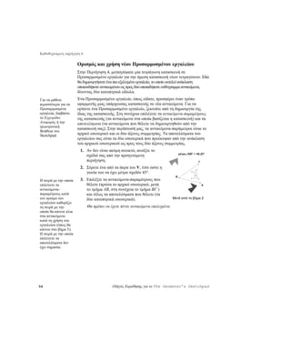 Καθοδηγούμενη περιήγηση 6

                       Ορισμός και χρήση νέου Προσαρμοσμένου εργαλείου
                       Στην Περιήγηση 4, μετατρέψατε μία τετράγωνη κατασκευή σε
                       Προσαρμοσμένο εργαλείο για την άμεση κατασκευή νέων τετραγώνων. Εδώ
                       θα δημιουργήσετε ένα πιο εξελιγμένο εργαλείο, το οποίο εκτελεί ανάκλαση
                       οποιουδήποτε αντικειμένου ως προς δύο οποιαδήποτε ευθύγραμμα αντικείμενα,
                       δίνοντας δύο κατοπτρικά είδωλα.
Για να μάθετε          Ένα Προσαρμοσμένο εργαλείο, όπως είδατε, προσφέρει έναν τρόπο
περισσότερα για τα     εφαρμογής μιας υπάρχουσας κατασκευής σε νέα αντικείμενα. Για να
Προσαρμοσμένα          ορίσετε ένα Προσαρμοσμένο εργαλείο, ξεκινάτε από τη δημιουργία της
εργαλεία, διαβάστε     ίδιας της κατασκευής. Στη συνέχεια επιλέγετε τα αντικείμενα-παραμέτρους
το Εγχειρίδιο          της κατασκευής (τα αντικείμενα στα οποία βασίζεται η κατασκευή) και τα
Αναφοράς ή την         αποτελέσματα (τα αντικείμενα που θέλετε να δημιουργηθούν από την
ηλεκτρονική
                       κατασκευή σας). Στην περίπτωσή μας, τα αντικείμενα-παράμετροι είναι το
Βοήθεια του
Sketchpad.             αρχικό εσωτερικό και οι δύο άξονες συμμετρίας. Τα αποτελέσματα του
                       εργαλείου σας είναι τα δύο εσωτερικά που προέκυψαν από την ανάκλαση
                       του αρχικού εσωτερικού ως προς τους δύο άξονες συμμετρίας.
                        1. Αν δεν είναι ακόμη ανοικτό, ανοίξτε το
                                                                                    μέτρο∠ABΓ = 48,20°
                           σχέδιό σας από την προηγούμενη
                           περιήγηση.                                                            Γ

                        2. Σύρετε ένα από τα άκρα του V, έτσι ώστε η
                           γωνία του να έχει μέτρο σχεδόν 45°.
                                                                                B
Η σειρά με την οποία    3. Επιλέξτε τα αντικείμενα-παραμέτρους που
επιλέγετε τα               θέλετε (πρώτα το αρχικό εσωτερικό, μετά                                   A
αντικείμενα-               το τμήμα AB, στη συνέχεια το τμήμα BΓ )
παραμέτρους κατά           και τέλος τα αποτελέσματα που θέλετε (τα
τον ορισμό του             δύο κατοπτρικά εσωτερικά).                          Μετά από το βήμα 2
εργαλείου καθορίζει
τη σειρά με την             Θα πρέπει να έχετε πέντε αντικείμενα επιλεγμένα.
οποία θα κάνετε κλικ
στα αντικείμενα
κατά τη χρήση του
εργαλείου (όπως θα
κάνετε στο βήμα 5).
Η σειρά με την οποία
επιλέγετε τα
αποτελέσματα δεν
έχει σημασία.




54                                        Οδηγός Εκμάθησης για το The Geometer’s Sketchpad
 