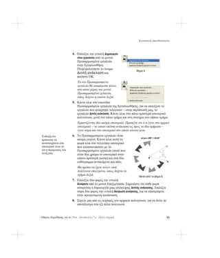 Κατασκευή καλειδοσκόπιου



                       4. Επιλέξτε την εντολή Δημιουργία
                          νέου εργαλείου από το μενού
                          Προσαρμοσμένα εργαλεία
                          στην Εργαλειοθήκη.
                          Πληκτρολογήστε το όνομα
                                                                     Βήμα 4
                          Διπλή ανάκλαση και
                          πατήστε OK.
                          Το νέο Προσαρμοσμένο
                          εργαλείο θα αναφέρεται πλέον
                          στο κάτω μέρος του μενού
                          Προσαρμοσμένα εργαλεία,
                          όπως δείχνει η εικόνα δεξιά.
                       5. Κάντε κλικ στο εικονίδιο
                          Προσαρμοσμένα εργαλεία της Εργαλειοθήκης, για να επιλέξετε το
                          εργαλείο που φτιάχτηκε τελευταίο —στην περίπτωσή μας, το
                          εργαλείο Διπλή ανάκλαση. Κάντε κλικ στο πάνω αριστερά εσωτερικό
                          πολυγώνου, μετά στο κάτω τμήμα και στη συνέχεα στο επάνω τμήμα.
                          Εμφανίζονται δύο ακόμη εσωτερικά. Προσέξτε ότι ό,τι έγινε στο αρχικό
                          εσωτερικό —το οποίο υπέστη ανάκλαση ως προς τα δύο τμήματα—
                          έγινε τώρα και στο εσωτερικό στο οποίο κάνατε κλικ.
Ένδειξη ότι            6. Το Προσαρμοσμένο εργαλείο είναι
                                                                         μέτρο∠ABΓ = 45,02°
πρόκειται να              ακόμη ενεργό. Κάντε κλικ αυτή τη
αντιστοιχίσετε ένα        φορά κλικ στο τελευταίο εσωτερικό
εσωτερικό είναι το        που κατασκευάσατε με το                                             Γ
ότι η περίμετρός του      Προσαρμοσμένο εργαλείο (αυτό που
τονίζεται.                είναι ίδιο χρώμα το εσωτερικό στην
                          επάνω αριστερή γωνία) και στα δύο                     B

                          ευθύγραμμα αντικείμενα και πάλι.                                    A

                          Θα πρέπει να έχετε πλέον επτά
                          πολύγωνα επιλεγμένα, όπως δείχνει το
                          σχήμα δεξιά.
                                                                       Μετά από το βήμα 6
                       7. Επιλέξτε δύο φορές την εντολή
                          Αναίρεση από το μενού Επεξεργασία. Σημειώστε ότι κάθε φορά
                          αναιρείται η δημιουργία μιας ολόκληρης Διπλής ανάκλασης. Επιλέξτε
                          τώρα δύο φορές την εντολή Ακύρωση αναίρεσης, για να επιστρέψετε
                          στην προηγούμενη κατάσταση.
                       8. Σύρετε μία από τις κορυφές του αρχικού πολυγώνου, για να δείτε το
                          αποτέλεσμα στα έξι άλλα πολύγωνα.


Οδηγός Εκμάθησης για το The Geometer’s Sketchpad                                              55
 