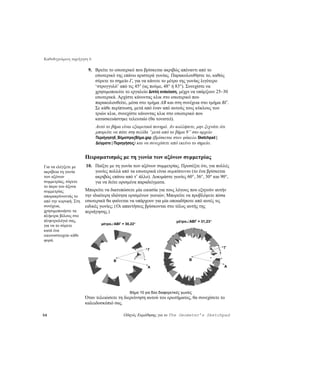 Καθοδηγούμενη περιήγηση 6

                       9. Βρείτε το εσωτερικό που βρίσκεται ακριβώς απέναντι από το
                          εσωτερικό της επάνω αριστερά γωνίας. Παρακολουθήστε το, καθώς
                          σύρετε το σημείο Γ, για να κάνετε το μέτρο της γωνίας λιγότερο
                          ‘στρογγυλό’ από τις 45° (ας πούμε, 48° ή 83°). Συνεχίστε να
                          χρησιμοποιείτε το εργαλείο Διπλή ανάκλαση, μέχρι να υπάρξουν 25–30
                          εσωτερικά. Αρχίστε κάνοντας κλικ στο εσωτερικό που
                          παρακολουθείτε, μέσα στο τμήμα AB και στη συνέχεια στο τμήμα BΓ.
                          Σε κάθε περίπτωση, μετά από έναν από αυτούς τους κύκλους των
                          τριών κλικ, συνεχίστε κάνοντας κλικ στο εσωτερικό που
                          κατασκευάστηκε τελευταίο (θα τονιστεί).
                            Αυτό το βήμα είναι εξαιρετικά πονηρό. Αν κολλήσετε, μην ξεχνάτε ότι
                            μπορείτε να πάτε στη σελίδα “μετά από το βήμα 9” στο αρχείο
                            Περιήγηση6_ΒήμαπροςΒήμα.gsp (βρίσκεται στον φάκελο Sketchpad |
                            Δείγματα | Περιηγήσεις) και να συνεχίσετε από εκείνο το σημείο.


                      Πειραματισμός με τη γωνία των αξόνων συμμετρίας
Για να ελέγξετε με    10. Παίξτε με τη γωνία των αξόνων συμμετρίας. Προσέξτε ότι, για πολλές
ακρίβεια τη γωνία         γωνίες πολλά από τα εσωτερικά είναι συμπίπτοντα (το ένα βρίσκεται
των αξόνων                ακριβώς επάνω από τ’ άλλο). Δοκιμάστε γωνίες 60°, 36°, 30° και 90°,
συμμετρίας, σύρετε        για να δείτε ορισμένα παραδείγματα.
το άκρο του άξονα
συμμετρίας            Μπορείτε να διατυπώσετε μία εικασία για τους λόγους που εξηγούν αυτήν
απομακρύνοντάς το     την ιδιαίτερη ιδιότητα ορισμένων γωνιών; Μπορείτε να προβλέψετε πόσα
από την κορυφή. Στη   εσωτερικά θα φαίνεται να υπάρχουν για μία οποιαδήποτε από αυτές τις
συνέχεια,             ειδικές γωνίες; (Οι απαντήσεις βρίσκονται στο τέλος αυτής της
χρησιμοποιήστε τα     περιήγησης.)
πλήκτρα βέλους στο
πληκτρολόγιό σας,                                                      μέτρο∠ABΓ = 31,23°
                              μέτρο∠ABΓ = 30,22°
για να το σύρετε
κατά ένα
εικονοστοιχείο κάθε
φορά.
                                                                                              Γ
                                                       Γ


                                     B                                        B

                                                       A                                      A




                                             Βήμα 10 για δύο διαφορετικές γωνίες
                      Όταν τελειώσετε τη διερεύνηση αυτού του ερωτήματος, θα συνεχίσετε το
                      καλειδοσκόπιό σας.

56                                        Οδηγός Εκμάθησης για το The Geometer’s Sketchpad
 