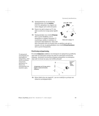 Κατασκευή καλειδοσκόπιου

                     11. Χρησιμοποιώντας τη συντόμευση
                                                                          μέτρο∠ABΓ = 59,83°
                         πληκτρολογίου για την Αναίρεση
                         (Ctrl+Z), επιστρέψτε στο σημείο στο                                   Γ
                         οποίο υπήρχαν μόνο επτά εσωτερικά.
                     12. Σύρετε ένα από τα άκρα του V, έτσι
                         ώστε η γωνία του να έχει μέτρο σχεδόν                   B
                         60°.
                                                                                                   A
                     13. Χρησιμοποιήστε την εντολή Απόκρυψη
                         από το μενού Προβολή, για να
                         αποκρύψετε το αρχικό εσωτερικό. Ο
                         ευκολότερος τρόπος να επιλέξετε το           Μετά από το βήμα 13
                         εσωτερικό (αφού βρίσκεται ‘κάτω από’
                         άλλο εσωτερικό αυτή τη στιγμή) είναι να επιλέξετε μία από τις
                         κορυφές του και να χρησιμοποιήσετε την εντολή Επιλογή θυγατρικών
                         από το μενού Επεξεργασία.


                     Εκτέλεση αυξομείωσης
Τα πραγματικά        Η εντολή Αυξομείωση υποβάλλει τα αντικείμενα σε σμίκρυνση ή μεγέθυνση
καλειδοσκόπια δεν    γύρω από ένα επιλεγμένο κέντρο και κατά τον επιλεγμένο συντελεστή
περιλαμβάνουν        κλίμακας. Αρνητικός συντελεστής κλίμακας αυξομειώνει το αντικείμενο
αυξομειώσεις, αλλά   γύρω από το κέντρο και προς την αντίθετη πλευρά!
εδώ θα εκτελέσετε
αυξομείωση,
                                                          2
προκειμένου να
δώσετε στο                                               1
καλειδοσκόπιό σας     P Αυξομείωση του Π1 γύρω από το    2
παραπάνω χάρη.         1 σημείο Α κατά συντελεστή
                                                                                     Π1
                         κλίμακας:
                                                         1
                                                        –2
                                                                      A



                     14. Κάντε διπλό κλικ στο σημείο B , για να το επιλέξτε ως κέντρο των
                         επόμενων μετασχηματισμών.




Οδηγός Εκμάθησης για το The Geometer’s Sketchpad                                                   57
 