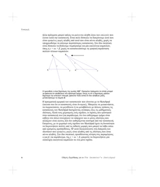 Εισαγωγή

           άλλα πράγματα μπορεί απλώς να φαίνονται αληθή λόγω των επιλογών που
           έγιναν κατά την κατασκευή. Είναι πολύ δύσκολο να διακρίνουμε αυτό που
           είναι ορισμένες φορές αληθές από αυτό που είναι πάντα αληθές, χωρίς να
           υποχρεωθούμε να κάνουμε περισσότερες κατασκευές. Στο ίδιο σκεπτικό,
           είναι δύσκολο να βγάλουμε συμπέρασμα για μία οικογένεια καμπυλών,
           όπως η y = αx + β, χωρίς να κατασκευάσουμε τη γραφική παράσταση
           πολλών τέτοιων καμπυλών.
                     Β              Β



                                               κ

                          κ


                Α                              Α
                                         Γ                              Γ




           Η ημιευθεία κ είναι διχοτόμος της γωνίας ΑΒΓ. Ορισμένα πράγματα τα οποία μπορεί
           να φαίνεται ότι αληθεύουν στο αριστερό σχήμα, όπως το ότι η διχοτόμος μάλλον
           διχοτομεί την απέναντι πλευρά, φαίνεται πολύ απλά ότι δεν αληθεύει μόλις
           μετακινήσουμε το σημείο Β.

           Η πραγματική ομορφιά των κατασκευών που γίνονται με το Sketchpad
           έγκειται στο ότι οι κατασκευές είναι δυναμικές. Μπορείτε να μετακινήσετε,
           να συρρικνώσετε, να μεγεθύνετε ή να μεταβάλλετε με άλλους τρόπους τις
           κατασκευές του Sketchpad διατηρώντας ανέπαφες όλες τις μαθηματικές
           ιδιότητες. Κατά τους χειρισμούς ενός σχεδίου, οι σχέσεις που ορίστηκαν
           στην κατασκευή του (για παράδειγμα, ότι ένα ευθύγραμμο τμήμα είναι
           κάθετο στο άλλο) συνεχίζουν να υπάρχουν και οι μόνες ιδιότητες που
           αλλάζουν είναι εκείνες που δεν καθορίζονται αυστηρά από την κατασκευή.
           Επομένως, με το χειρισμό ενός σχεδίου του Sketchpad έχετε τη δυνατότητα
           να διερευνήσετε πολλές από τις πιθανές μορφές που μπορεί να λάβει κάτω
           από ορισμένες προϋποθέσεις. Μ' αυτό διευκολύνεστε στη διάκριση των
           ιδιοτήτων που ορισμένες φορές είναι αληθείς από τις ιδιότητες που είναι
           πάντα αληθείς. Στο ίδιο σκεπτικό, προσθέτοντας κίνηση στις παραμέτρους
           α και β, για παράδειγμα, της y = αx + β, μπορείτε να διερευνήσετε μία
           ολόκληρη οικογένεια καμπυλών σε ένα μόνο σχέδιο.




4                               Οδηγός Εκμάθησης για το The Geometer’s Sketchpad
 