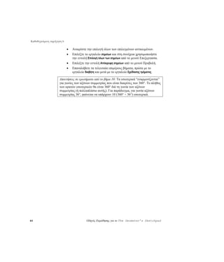 Καθοδηγούμενη περιήγηση 6

                            •   Αναιρέστε την επιλογή όλων των επιλεγμένων αντικειμένων.
                            •   Επιλέξτε το εργαλείο σημείων και στη συνέχεια χρησιμοποιήστε
                                την εντολή Επιλογή όλων των σημείων από το μενού Επεξεργασία.
                            •   Επιλέξτε την εντολή Απόκρυψη σημείων από το μενού Προβολή.
                            •   Επαναλάβετε τα τελευταία επιμέρους βήματα, πρώτα με το
                                εργαλείο διαβήτη και μετά με το εργαλείο Σχεδίασης τμήματος.

                     Απαντήσεις σε ερωτήματα από το βήμα 10: Τα εσωτερικά “εναρμονίζονται”
                     για γωνίες των αξόνων συμμετρίας που είναι διαιρέτες των 360°. Το πλήθος
                     των ορατών εσωτερικών θα είναι 360° διά τη γωνία των αξόνων
                     συμμετρίας (ή πολλαπλάσιο αυτής). Για παράδειγμα, για γωνία αξόνων
                     συμμετρίας 36°, φαίνεται να υπάρχουν 10 (360° ÷ 36°) εσωτερικά.




60                                        Οδηγός Εκμάθησης για το The Geometer’s Sketchpad
 