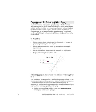 Περιήγηση 7: Συλλογή Άλγεβρας
     Ας μην σας ξεγελάει το όνομα του προγράμματος —The Geometer’s
     Sketchpad, δηλαδή το Μπλοκ του Γεωμέτρη, στα Ελληνικά. Το Sketchpad
     διαθέτει πλήθος εργαλείων για τη διερεύνηση θεμάτων από την Άλγεβρα,
     την Τριγωνομετρία και τον Λογισμό, τόσο σε επίπεδο συμβολισμού (με
     εξισώσεις) όσο και σε επίπεδο γραφικής αναπαράστασης. Σ’ αυτήν την
     περιήγηση, θα δείτε μία συλλογή από τις διάφορες αλγεβρικές λειτουργίες
     του Sketchpad.


     Τι θα μάθετε
     •     Πώς να δημιουργήσετε ένα σύστημα συντεταγμένων x -y και πώς να
           μετράτε τις συντεταγμένες ενός σημείου.
     •     Πώς να ορίζετε συναρτήσεις και να τις αποτυπώνετε σε γραφικές
           παραστάσεις.
     •     Πώς να αποτυπώνετε δύο μετρήσεις ως σημείο (x, y) στο επίπεδο.
     •     Πώς να κατασκευάζετε γεωμετρικό τόπο.
                                                   6

                                  f (x) = M ⋅x+B

                       M = 1.66
                                                   4
                       B = 3.28




                                                   2




     Μία απλή γραφική παράσταση στο επίπεδο συντεταγμένων
     (x-y)
     Στην καρδιά της “οπτικοποιημένης” άλγεβρας βρίσκεται το επίπεδο x-y, το
     οποίο είναι επίσης γνωστό ως καρτεσιανό επίπεδο ή επίπεδο συντεταγμένων.
     Σ’ αυτήν την ενότητα, θα ορίσετε ένα επίπεδο συντεταγμένων, θα
     μετρήσετε τις συντεταγμένες ενός σημείου πάνω του και θα δημιουργήσετε
     τη γραφική παράσταση μιας απλής συνάρτησης.
         1. Ανοίξτε ένα νέο σχέδιο κι επιλέξτε την εντολή Ορισμός συστήματος
            συντεταγμένων από το μενού Γράφημα.


61                         Οδηγός Εκμάθησης για το The Geometer’s Sketchpad
 