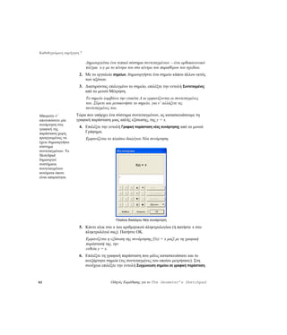 Καθοδηγούμενη περιήγηση 7

                            Δημιουργείται ένα τυπικό σύστημα συντεταγμένων —ένα ορθοκανονικό
                            πλέγμα x-y με το κέντρο του στο κέντρο του παραθύρου του σχεδίου.
                       2. Με το εργαλείο σημείων, δημιουργήστε ένα σημείο κάπου άλλου εκτός
                          των αξόνων.
                       3. Διατηρώντας επιλεγμένο το σημείο, επιλέξτε την εντολή Συντεταγμένες
                          από το μενού Μέτρηση.
                            Το σημείο λαμβάνει την ετικέτα A κι εμφανίζονται οι συντεταγμένες
                            του. Σύρετε και μετακινήστε το σημείο, για ν’ αλλάξετε τις
                            συντεταγμένες του.
Μπορείτε ν’          Τώρα που υπάρχει ένα σύστημα συντεταγμένων, ας κατασκευάσουμε τη
αποτυπώσετε μία      γραφική παράσταση μιας απλής εξίσωσης, της y = x.
συνάρτηση στη
                       4. Επιλέξτε την εντολή Γραφική παράσταση νέας συνάρτησης από το μενού
γραφική της
παράσταση χωρίς           Γράφημα.
προηγουμένως να             Εμφανίζεται το πλαίσιο διαλόγου Νέα συνάρτηση.
έχετε δημιουργήσει
σύστημα
συντεταγμένων. Το
Sketchpad
δημιουργεί
συστήματα
συντεταγμένων
αυτόματα όποτε
είναι απαραίτητα.




                                             Πλαίσιο διαλόγου Νέα συνάρτηση

                       5. Κάντε κλικ στο x του αριθμητικού πληκτρολογίου (ή πατήστε x στο
                          πληκτρολόγιό σας). Πατήστε OK.
                            Εμφανίζεται η εξίσωση της συνάρτησης f(x) = x μαζί με τη γραφική
                            παράστασή της, την
                            ευθεία y = x.
                       6. Επιλέξτε τη γραφική παράσταση που μόλις κατασκευάσατε και το
                          ανεξάρτητο σημείο (τις συντεταγμένες του οποίου μετρήσατε). Στη
                          συνέχεια επιλέξτε την εντολή Συγχώνευση σημείου σε γραφική παράσταση.


62                                        Οδηγός Εκμάθησης για το The Geometer’s Sketchpad
 
