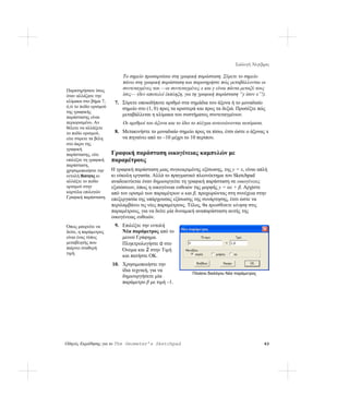 Συλλογή Άλγεβρας

                             Το σημείο προσαρτάται στη γραφική παράσταση. Σύρετε το σημείο
                             πάνω στη γραφική παράσταση και παρατηρήστε πώς μεταβάλλονται οι
Παρατηρήσατε ίσως            συντεταγμένες του —οι συντεταγμένες x και y είναι πάντα μεταξύ τους
όταν αλλάζατε την            ίσες— (δεν αποτελεί έκπληξη, για τη γραφική παράσταση “y ίσον x”!).
κλίμακα στο βήμα 7,      7. Σύρετε οποιοδήποτε αριθμό στα σημάδια του άξονα ή το μοναδιαίο
ό,τι το πεδίο ορισμού       σημείο στο (1, 0) προς τα αριστερά και προς τα δεξιά. Προσέξτε πώς
της γραφικής
παράστασης είναι
                            μεταβάλλεται η κλίμακα του συστήματος συντεταγμένων.
περιορισμένο. Αν             Οι αριθμοί του άξονα και το ίδιο το πλέγμα ανανεώνονται αυτόματα.
θέλετε να αλλάξετε
το πεδίο ορισμού,        8. Μετακινήστε το μοναδιαίο σημείο προς τα πίσω, έτσι ώστε ο άξονας x
είτε σύρετε τα βέλη         να πηγαίνει από το –10 μέχρι το 10 περίπου.
στο άκρο της
γραφική
παράστασης, είτε        Γραφική παράσταση οικογένειας καμπυλών με
επιλέξτε τη γραφική     παραμέτρους
παράσταση,
χρησιμοποιήστε την      Η γραφική παράσταση μιας συγκεκριμένης εξίσωσης, της y = x, είναι απλή
εντολή Ιδιότητες κι     κι εύκολη εργασία. Αλλά το πραγματικό πλεονέκτημα του Sketchpad
αλλάξτε το πεδίο        αναδεικνύεται όταν δημιουργείτε τη γραφική παράσταση σε οικογένειες
ορισμού στην            εξισώσεων, όπως η οικογένεια ευθειών της μορφής y = αx + β. Αρχίστε
καρτέλα επιλογών        από τον ορισμό των παραμέτρων α και β, προχωρώντας στη συνέχεια στην
Γραφική παράσταση.      επεξεργασία της υπάρχουσας εξίσωσης της συνάρτησης, έτσι ώστε να
                        περιλαμβάνει τις νέες παραμέτρους. Τέλος, θα προσθέσετε κίνηση στις
                        παραμέτρους, για να δείτε μία δυναμική αναπαράσταση αυτής της
                        οικογένειας ευθειών.
Όπως μπορείτε να         9. Επιλέξτε την εντολή
δείτε, η παράμετρος         Νέα παράμετρος από το
είναι ένας τύπος            μενού Γράφημα.
μεταβλητής που              Πληκτρολογήστε α στο
παίρνει σταθερή             Όνομα και 2 στην Τιμή
τιμή.
                            και πατήστε OK.
                        10. Χρησιμοποιήστε την
                            ίδια τεχνική, για να
                                                             Πλαίσιο διαλόγου Νέα παράμετρος
                            δημιουργήσετε μία
                            παράμετρο β με τιμή –1.




Οδηγός Εκμάθησης για το The Geometer’s Sketchpad                                                 63
 