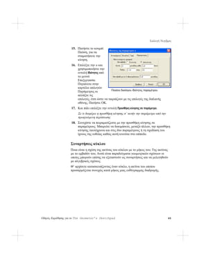 Συλλογή Άλγεβρας

                   15. Πατήστε το κουμπί
                       Παύση, για να
                       σταματήσετε την
                       κίνηση.
                   16. Επιλέξτε την α και
                       χρησιμοποιήστε την
                       εντολή Ιδιότητες από
                       το μενού
                       Επεξεργασία.
                       Πηγαίνετε στην
                       καρτέλα επιλογών
                       Παράμετρος κι            Πλαίσιο διαλόγου Ιδιότητες παραμέτρου
                       αλλάξτε τις
                       επιλογές, έτσι ώστε να ταιριάζουν με τις επιλογές της διπλανής
                       οθόνης. Πατήστε OK.
                   17. Και πάλι επιλέξτε την εντολή Προσθήκη κίνησης σε παράμετρο.
                        Σε τι διαφέρει η προσθήκη κίνησης σ’ αυτήν την παράμετρο από την
                        προηγούμενη περίπτωση;
                   18. Συνεχίστε να πειραματίζεστε με την προσθήκη κίνησης σε
                       παραμέτρους. Μπορείτε να δοκιμάσετε, μεταξύ άλλων, την προσθήκη
                       κίνησης ταυτόχρονα και στις δύο παραμέτρους ή τη σχεδίαση του
                       ίχνους της ευθείας καθώς αυτή κινείται στο επίπεδο.


                   Συναρτήσεις κύκλου
                   Ποια είναι η σχέση της ακτίνας του κύκλου με το μήκος του; Της ακτίνας
                   με το εμβαδόν του; Αυτά είναι παραδείγματα γεωμετρικών σχέσεων οι
                   οποίες μπορούν επίσης να εξεταστούν ως συναρτήσεις και να μελετηθούν
                   με αλγεβρικές σχέσεις.
                   Θ’ αρχίσετε κατασκευάζοντας έναν κύκλο, η ακτίνα του οποίου
                   προσαρμόζεται συνεχώς κατά μήκος μιας ευθύγραμμης διαδρομής.




Οδηγός Εκμάθησης για το The Geometer’s Sketchpad                                           65
 