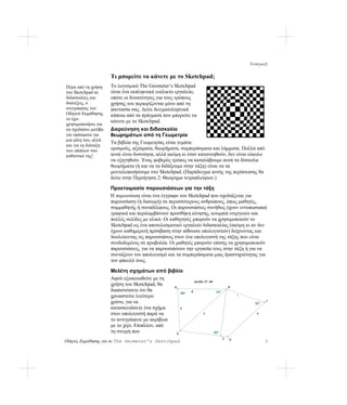 Εισαγωγή

                      Τι μπορείτε να κάνετε με το Sketchpad;
Πέρα από τη χρήση     Το λογισμικό The Geometer’s Sketchpad
του Sketchpad σε      είναι ένα εκπληκτικά ευέλικτο εργαλείο,
διδασκαλίες και       οπότε οι δυνατότητες για τους τρόπους
διαλέξεις, ο          χρήσης του περιορίζονται μόνο από τη
συγγραφέας του        φαντασία σας. Δείτε δειγματοληπτικά
Οδηγού Εκμάθησης      κάποια από τα πράγματα που μπορείτε να
το έχει
                      κάνετε με το Sketchpad.
χρησιμοποιήσει για
να σχεδιάσει μοτίβα   Διερεύνηση και διδασκαλία
για υφάσματα για      θεωρημάτων από τη Γεωμετρία
μια φίλη του, αλλά
                      Τα βιβλία της Γεωμετρίας είναι γεμάτα
και για τη διάταξη
των επίπλων στο       ορισμούς, αξιώματα, θεωρήματα, συμπεράσματα και λήμματα. Πολλά από
καθιστικό της!        αυτά είναι δυσνόητα, αλλά ακόμη κι όταν κατανοηθούν, δεν είναι εύκολο
                      να εξηγηθούν. Ένας φοβερός τρόπος να καταλάβουμε αυτά τα δύσκολα
                      θεωρήματα (ή και να τα διδάξουμε στην τάξη) είναι να τα
                      μοντελοποιήσουμε στο Sketchpad. (Παράδειγμα αυτής της περίπτωσης θα
                      δείτε στην Περιήγηση 2: Θεώρημα τετραπλεύρων.)

                      Προετοιμασία παρουσιάσεων για την τάξη
                      Η παρουσίαση είναι ένα έγγραφο του Sketchpad που σχεδιάζεται για
                      παρουσίαση (ή διανομή) σε περισσότερους ανθρώπους, όπως μαθητές,
                      συμμαθητής ή συναδέλφους. Οι παρουσιάσεις συνήθως έχουν εντυπωσιακά
                      γραφικά και περιλαμβάνουν προσθήκη κίνησης, κουμπιά ενεργειών και
                      πολλές σελίδες με υλικό. Οι καθηγητές μπορούν να χρησιμοποιούν το
                      Sketchpad ως ένα αποτελεσματικό εργαλείο διδασκαλίας (ακόμη κι αν δεν
                      έχουν καθημερινή πρόσβαση στην αίθουσα υπολογιστών) δείχνοντας και
                      δουλεύοντας τις παρουσιάσεις στον ένα υπολογιστή της τάξης που είναι
                      συνδεδεμένος σε προβολέα. Οι μαθητές μπορούν επίσης να χρησιμοποιούν
                      παρουσιάσεις, για να παρουσιάσουν την εργασία τους στην τάξη ή για να
                      συντάξουν τον απολογισμό και τα συμπεράσματα μιας δραστηριότητας για
                      τον φάκελό τους.

                      Μελέτη σχημάτων από βιβλία
                      Αφού εξοικειωθείτε με τη
                                                               σελίδα 37, #4
                      χρήση του Sketchpad, θα    Α                                        Β
                      διαπιστώσετε ότι θα                  θ                    42°
                                                     86°
                      χρειαστείτε λιγότερο                                                    ι

                      χρόνο, για να                                                                 62°
                                                                                                          Γ

                      κατασκευάσετε ένα σχήμα        μ
                      στον υπολογιστή παρά να                        λ                               κ

                      το αντιγράψετε με ακρίβεια
                      με το χέρι. Επιπλέον, από
                      τη στιγμή που                Ε                           90°
                                                                                      Ζ   Δ
Οδηγός Εκμάθησης για το The Geometer’s Sketchpad                                                          5
 