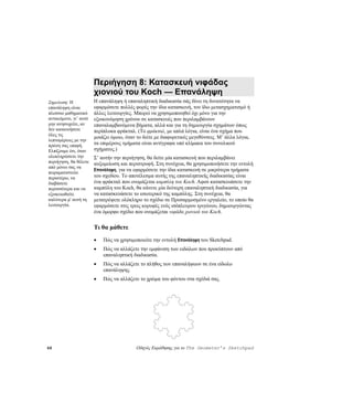 Περιήγηση 8: Κατασκευή νιφάδας
                        χιονιού του Koch — Επανάληψη
Σημείωση: Η             Η επανάληψη ή επαναληπτική διαδικασία σάς δίνει τη δυνατότητα να
επανάληψη είναι         εφαρμόσετε πολλές φορές την ίδια κατασκευή, τον ίδιο μετασχηματισμό ή
πλούσιο μαθηματικό      άλλες λειτουργίες. Μπορεί να χρησιμοποιηθεί όχι μόνο για την
αντικείμενο, γι’ αυτό   εξοικονόμηση χρόνου σε κατασκευές που περιλαμβάνουν
μην ανησυχείτε, αν      επαναλαμβανόμενα βήματα, αλλά και για τη δημιουργία σχημάτων όπως
δεν κατανοήσετε         περίπλοκα φράκταλ. (Το φράκταλ, με απλά λόγια, είναι ένα σχήμα που
όλες τις
                        μοιάζει όμοιο, όταν το δείτε με διαφορετικές μεγεθύνσεις. Μ’ άλλα λόγια,
λεπτομέρειες με την
πρώτη σας επαφή.        τα επιμέρους τμήματα είναι αντίγραφα υπό κλίμακα του συνολικού
Ελπίζουμε ότι, όταν     σχήματος.)
ολοκληρώσετε την        Σ’ αυτήν την περιήγηση, θα δείτε μία κατασκευή που περιλαμβάνει
περιήγηση, θα θέλετε    αυξομείωση και περιστροφή. Στη συνέχεια, θα χρησιμοποιήσετε την εντολή
από μόνοι σας να
                        Επανάληψη, για να εφαρμόσετε την ίδια κατασκευή σε μικρότερα τμήματα
πειραματιστείτε
περαιτέρω, να           του σχεδίου. Το αποτέλεσμα αυτής της επαναληπτικής διαδικασίας είναι
διαβάσετε               ένα φράκταλ που ονομάζεται καμπύλη του Koch. Αφού κατασκευάσετε την
περισσότερα και να      καμπύλη του Koch, θα κάνετε μία δεύτερη επαναληπτική διαδικασία, για
εξοικειωθείτε           να κατασκευάσετε το εσωτερικό της καμπύλης. Στη συνέχεια, θα
καλύτερα μ' αυτή τη     μετατρέψετε ολόκληρο το σχέδιο σε Προσαρμοσμένο εργαλείο, το οποίο θα
λειτουργία.             εφαρμόσετε στις τρεις κορυφές ενός ισόπλευρου τριγώνου, δημιουργώντας
                        ένα όμορφο σχέδιο που ονομάζεται νιφάδα χιονιού του Koch.


                        Τι θα μάθετε
                        •   Πώς να χρησιμοποιείτε την εντολή Επανάληψη του Sketchpad.
                        •   Πώς να αλλάζετε την εμφάνιση των ειδώλων που προκύπτουν από
                            επαναληπτική διαδικασία.
                        •   Πώς να αλλάζετε το πλήθος των επαναλήψεων σε ένα είδωλο
                            επανάληψης.
                        •   Πώς να αλλάζετε το χρώμα του φόντου στα σχέδιά σας.




68                                         Οδηγός Εκμάθησης για το The Geometer’s Sketchpad
 