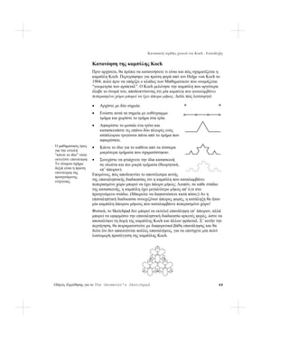 Κατασκευή νιφάδας χιονιού του Koch - Επανάληψη

                        Κατανόηση της καμπύλης Koch
                        Πριν αρχίσετε, θα πρέπει να κατανοήσετε τι είναι και πώς σχηματίζεται η
                        καμπύλη Koch. Περιγράφηκε για πρώτη φορά από τον Helge von Koch το
                        1904, πολύ πριν να υπάρξει ο κλάδος των Μαθηματικών που ονομάζεται
                        “γεωμετρία των φράκταλ”. Ο Koch μελέτησε την καμπύλη που αργότερα
                        έλαβε το όνομά του, αποδεικνύοντας ότι μία καμπύλη που καταλαμβάνει
                        πεπερασμένο χώρο μπορεί να έχει άπειρο μήκος. Δείτε πώς λειτουργεί:

                        •   Αρχίστε με δύο σημεία.
                        •   Ενώστε αυτά τα σημεία με ευθύγραμμο
                            τμήμα και χωρίστε το τμήμα στα τρία.
                        •   Αφαιρέστε το μεσαίο ένα τρίτο και
                            κατασκευάστε τις επάνω δύο πλευρές ενός
                            ισόπλευρου τριγώνου πάνω από το τμήμα που
                            αφαιρέσατε.
Ο μαθηματικός όρος      •   Κάντε το ίδιο για το καθένα από τα τέσσερα
για την εντολή
                            μικρότερα τμήματα που σχηματίστηκαν.
“κάντε το ίδιο” είναι
εκτελέστε επανάληψη.    •    Συνεχίστε να φτιάχνετε την ίδια κατασκευή
Το τέταρτο σχήμα             σε ολοένα και πιο μικρά τμήματα (θεωρητικά,
δεξιά είναι η πρώτη          επ’ άπειρον).
επανάληψη της
                        Επομένως, πώς αποδεικνύει το αποτέλεσμα αυτής
προηγούμενης
ενέργειας.              της επαναληπτικής διαδικασίας ότι η καμπύλη που καταλαμβάνει
                        πεπερασμένο χώρο μπορεί να έχει άπειρο μήκος; Λοιπόν, σε κάθε στάδιο
                        της κατασκευής, η καμπύλη έχει μεγαλύτερο μήκος απ' ό,τι στο
                        προηγούμενο στάδιο. (Μπορείτε να διαπιστώσετε κατά πόσο;) Αν η
                        επαναληπτική διαδικασία συνεχιζόταν άπειρες φορές, η κατάληξη θα ήταν
                        μία καμπύλη άπειρου μήκους που καταλαμβάνει πεπερασμένο χώρο!
                        Φυσικά, το Sketchpad δεν μπορεί να εκτελεί επανάληψη επ’ άπειρον, αλλά
                        μπορεί να εφαρμόσει την επαναληπτική διαδικασία αρκετές φορές, ώστε να
                        αποκαλύψει τη δομή της καμπύλης Koch και άλλων φράκταλ. Σ’ αυτήν την
                        περιήγηση, θα πειραματιστείτε με διαφορετικά βάθη επανάληψης και θα
                        δείτε ότι δεν απαιτούνται πολλές επαναλήψεις, για να επιτύχετε μία πολύ
                        λεπτομερή προσέγγιση της καμπύλης Koch.




Οδηγός Εκμάθησης για το The Geometer’s Sketchpad                                                 69
 