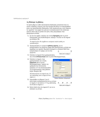 Καθοδηγούμενη περιήγηση 8

                     Ας θέσουμε τις βάσεις
                     Το πρώτο βήμα σε κάθε επαναληπτική διαδικασία ουσιαστικά είναι να
                     γίνουν οι βασικές ενέργειες που στη συνέχεια θα θέλετε να επαναληφθούν
                     μέσω της επαναληπτικής διαδικασίας. Στην περίπτωσή μας, αυτό σημαίνει
                     να ‘χωριστεί’ ένα τμήμα στα τρία και να κατασκευαστεί ένα ισόπλευρο
                     τρίγωνο πάνω από το μεσαίο ένα τρίτο, όπως περιγράφηκε στην
                     προηγούμενη σελίδα.
                       1. Σε ένα νέο σχέδιο, επιλέξτε την εντολή Προτιμήσεις από το μενού
                          Επεξεργασία. Στη σελίδα Κείμενο, επιλέξτε ‘Για όλα τα νέα σημεία’
                          και πατήστε OK.
                            Τα σημεία πλέον θα λαμβάνουν αυτόματα ετικέτα καθώς τα
                            κατασκευάζετε.
                       2. Χρησιμοποιήστε το εργαλείο σχεδίασης τμήματος, για να
                          κατασκευάσετε ένα οριζόντιο τμήμα από αριστερά προς τα δεξιά στο
                          παράθυρο του σχεδίου. Κρατήστε πατημένο το πλήκτρο Shift όταν
                          κατασκευάζετε το τμήμα, για να είναι         A                  B
                          οριζόντιο.
                                                                            Μετά από το βήμα 2
                       3. Επιλέξτε το σημείο B και χρησιμοποιήστε
                          την εντολή Επιλογή κέντρου από το μενού Μετασχηματισμός.
                       4. Επιλέξτε το σημείο A και
                          χρησιμοποιήστε την εντολή
                          Αυξομείωση από το μενού
                          Μετασχηματισμός. Αφήστε για
                          αριθμητή στον Συντελεστή
                          κλίμακας το 1 και πληκτρολογήστε
                          3 για παρονομαστή, όπως βλέπετε
                          δεξιά. Πατήστε OK.
                            Κατασκευάζεται ένα σημείο στο 1/3
                            της απόστασης από το σημείο Β στο
                            σημείο A.
                                                                  Πλαίσιο διαλόγου Αυξομείωση
                       5. Επαναλάβετε τα βήματα 3 και 4,
                          αλλά τώρα η αυξομείωση θα γίνει με κέντρο
                          το σημείο Α και κατά το 1/3 της απόστασης     A       B'     A'        B
                          του Β από το σημείο A.                            Μετά από το βήμα 5
                       6. Κάντε διπλό κλικ στο σημείο B′, για να το
                          επιλέξετε ως κέντρο.




70                                       Οδηγός Εκμάθησης για το The Geometer’s Sketchpad
 