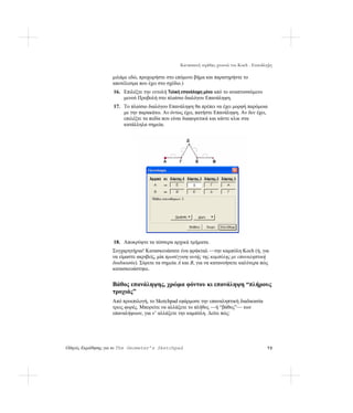 Κατασκευή νιφάδας χιονιού του Koch - Επανάληψη

                   μιλάμε εδώ, προχωρήστε στο επόμενο βήμα και παρατηρήστε το
                   αποτέλεσμα που έχει στο σχέδιο.)
                   16. Επιλέξτε την εντολή Τελική επανάληψη μόνο από το αναπτυσσόμενο
                       μενού Προβολή στο πλαίσιο διαλόγου Επανάληψη.
                   17. Το πλαίσιο διαλόγου Επανάληψη θα πρέπει να έχει μορφή παρόμοια
                       με την παρακάτω. Αν όντως έχει, πατήστε Επανάληψη. Αν δεν έχει,
                       επιλέξτε τα πεδία που είναι διαφορετικά και κάντε κλικ στα
                       κατάλληλα σημεία.




                   18. Αποκρύψτε τα τέσσερα αρχικά τμήματα.
                   Συγχαρητήρια! Κατασκευάσατε ένα φράκταλ —την καμπύλη Koch (ή, για
                   να είμαστε ακριβείς, μία προσέγγιση αυτής της καμπύλης με επαναληπτική
                   διαδικασία). Σύρετε τα σημεία A και B, για να κατανοήσετε καλύτερα πώς
                   κατασκευάστηκε.


                   Βάθος επανάληψης, χρώμα φόντου κι επανάληψη “πλήρους
                   τροχιάς”
                   Από προεπιλογή, το Sketchpad εφάρμοσε την επαναληπτική διαδικασία
                   τρεις φορές. Μπορείτε να αλλάξετε το πλήθος —ή “βάθος”— των
                   επαναλήψεων, για ν’ αλλάξετε την καμπύλη. Δείτε πώς:




Οδηγός Εκμάθησης για το The Geometer’s Sketchpad                                            73
 