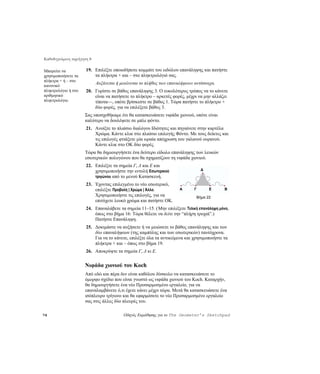 Καθοδηγούμενη περιήγηση 8

Μπορείτε να           19. Επιλέξτε οποιοδήποτε κομμάτι του ειδώλου επανάληψης και πατήστε
χρησιμοποιήσετε τα        τα πλήκτρα + και – στο πληκτρολόγιό σας.
πλήκτρα + ή – στο
                            Αυξάνεται ή μειώνεται το πλήθος των επαναλήψεων αντίστοιχα.
κανονικό
πληκτρολόγιο ή στο    20. Γυρίστε σε βάθος επανάληψης 3. Ο ευκολότερος τρόπος να το κάνετε
αριθμητικό                είναι να πατήσετε το πλήκτρο – αρκετές φορές, μέχρι να μην αλλάζει
πληκτρολόγιο.             τίποτα—, οπότε βρίσκεστε σε βάθος 1. Τώρα πατήστε το πλήκτρο +
                          δύο φορές, για να επιλέξετε βάθος 3.
                     Σας υποσχεθήκαμε ότι θα κατασκευάσετε νιφάδα χιονιού, οπότε είναι
                     καλύτερο να δουλέψετε σε μπλε φόντο.
                      21. Ανοίξτε το πλαίσιο διαλόγου Ιδιότητες και πηγαίνετε στην καρτέλα
                          Χρώμα. Κάντε κλικ στο πλαίσιο επιλογής Φόντο. Με τους δείκτες και
                          τις επιλογές φτιάξετε μία ωραία απόχρωση του γαλανού ουρανού.
                          Κάντε κλικ στο OK δύο φορές.
                     Τώρα θα δημιουργήσετε ένα δεύτερο είδωλο επανάληψης των λευκών
                     εσωτερικών πολυγώνου που θα σχηματίζουν τη νιφάδα χιονιού.
                      22. Επιλέξτε τα σημεία Γ, Δ και E και
                          χρησιμοποιήστε την εντολή Εσωτερικού                  Δ
                          τριγώνου από το μενού Κατασκευή.
                      23. Έχοντας επιλεγμένο το νέο εσωτερικό,
                          επιλέξτε Προβολή | Χρώμα | Άλλο.           A      Γ       E      B
                          Χρησιμοποιήστε τις επιλογές, για να                Βήμα 22
                          επιτύχετε λευκό χρώμα και πατήστε OK.
                      24. Επαναλάβετε τα σημεία 11–15. ( Μην επιλέξετε Τελική επανάληψη μόνο,
                          όπως στο βήμα 16: Τώρα θέλετε να δείτε την “πλήρη τροχιά”.)
                          Πατήστε Επανάληψη.
                      25. Δοκιμάστε να αυξήσετε ή να μειώσετε το βάθος επανάληψης και των
                          δύο επαναλήψεων (της καμπύλης και των εσωτερικών) ταυτόχρονα.
                          Για να το κάνετε, επιλέξτε όλα τα αντικείμενα και χρησιμοποιήστε τα
                          πλήκτρα + και – όπως στο βήμα 19.
                      26. Αποκρύψτε τα σημεία Γ, Δ κι E.


                     Νιφάδα χιονιού του Koch
                     Από εδώ και πέρα δεν είναι καθόλου δύσκολο να κατασκευάσετε το
                     όμορφο σχέδιο που είναι γνωστό ως νιφάδα χιονιού του Koch. Καταρχήν,
                     θα δημιουργήσετε ένα νέο Προσαρμοσμένο εργαλείο, για να
                     επαναλαμβάνετε ό,τι έχετε κάνει μέχρι τώρα. Μετά θα κατασκευάσετε ένα
                     ισόπλευρο τρίγωνο και θα εφαρμόσετε το νέο Προσαρμοσμένο εργαλείο
                     σας στις άλλες δύο πλευρές του.

74                                       Οδηγός Εκμάθησης για το The Geometer’s Sketchpad
 