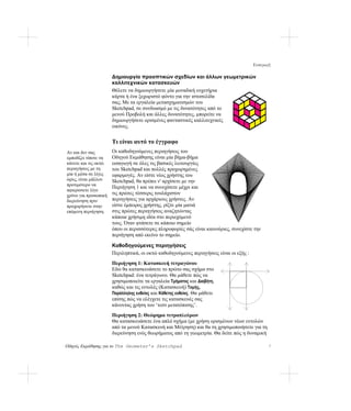 Εισαγωγή

                      Δημιουργία προοπτικών σχεδίων και άλλων γεωμετρικών
                      καλλιτεχνικών κατασκευών
                      Θέλετε να δημιουργήσετε μία μοναδική ευχετήρια
                      κάρτα ή ένα ξεχωριστό φόντο για την ιστοσελίδα
                      σας; Με τα εργαλεία μετασχηματισμών του
                      Sketchpad, σε συνδυασμό με τις δυνατότητες από το
                      μενού Προβολή και άλλες δυνατότητες, μπορείτε να
                      δημιουργήσετε ορισμένες φανταστικές καλλιτεχνικές
                      εικόνες.


                      Τι είναι αυτό το έγγραφο
Αν και δεν σας        Οι καθοδηγούμενες περιηγήσεις του
εμποδίζει τίποτε να   Οδηγού Εκμάθησης είναι μία βήμα-βήμα
κάνετε και τις οκτώ   εισαγωγή σε όλες τις βασικές λειτουργίες
περιηγήσεις με τη     του Sketchpad και πολλές προχωρημένες
μία ή μέσα σε λίγες   εφαρμογές. Αν είστε νέος χρήστης του
ώρες, είναι μάλλον    Sketchpad, θα πρέπει ν' αρχίσετε με την
προτιμότερο να
                      Περιήγηση 1 και να συνεχίσετε μέχρι και
αφιερώσετε λίγο
χρόνο για προσωπική   τις πρώτες τέσσερις τουλάχιστον
διερεύνηση πριν       περιηγήσεις για αρχάριους χρήστες. Αν
προχωρήσετε στην      είστε έμπειρος χρήστης, ρίξτε μία ματιά
επόμενη περιήγηση.    στις πρώτες περιηγήσεις αναζητώντας
                      κάποια χρήσιμη ιδέα στο περιεχόμενό
                      τους. Όταν φτάσετε σε κάποιο σημείο
                      όπου οι περισσότερες πληροφορίες σάς είναι καινούριες, συνεχίστε την
                      περιήγηση από εκείνο το σημείο.

                      Καθοδηγούμενες περιηγήσεις
                      Περιληπτικά, οι οκτώ καθοδηγούμενες περιηγήσεις είναι οι εξής :
                      Περιήγηση 1: Κατασκευή τετραγώνου
                      Εδώ θα κατασκευάσετε το πρώτο σας σχήμα στο
                      Sketchpad: ένα τετράγωνο. Θα μάθετε πώς να
                      χρησιμοποιείτε τα εργαλεία Τμήματος και Διαβήτη,
                      καθώς και τις εντολές (Κατασκευή) Τομής,
                      Παράλληλης ευθείας και Κάθετης ευθείας. Θα μάθετε
                      επίσης πώς να ελέγχετε τις κατασκευές σας
                      κάνοντας χρήση του ‘τεστ μετατόπισης’.
                      Περιήγηση 2: Θεώρημα τετραπλεύρων
                      Θα κατασκευάσετε ένα απλό σχήμα (με χρήση ορισμένων νέων εντολών
                      από τα μενού Κατασκευή και Μέτρηση) και θα τη χρησιμοποιήσετε για τη
                      διερεύνηση ενός θεωρήματος από τη γεωμετρία. Θα δείτε πώς η δυναμική

Οδηγός Εκμάθησης για το The Geometer’s Sketchpad                                              7
 