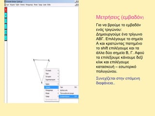 Μετρήσεις (εμβαδόν)
Για να βρούμε το εμβαδόν
ενός τριγώνου:
Δημιουργούμε ένα τρίγωνο
ΑΒΓ. Επιλέγουμε το σημείο
Α και κρατώντας πατημένο
το shift επιλέγουμε και τα
άλλα δύο σημεία Β, Γ. Αφού
τα επιλέξουμε κάνουμε δεξί
κλικ και επιλέγουμε
κατασκευή – εσωτερικό
πολυγώνου.
Συνεχίζεται στην επόμενη
διαφάνεια..

 