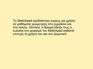 Το Sketchpad σχεδιάστηκε κυρίως για χρήση
σε μαθήματα γεωμετρίας στο γυμνάσιο και
στο λύκειο. Ωστόσο, η δοκιμή έδειξε πως η
ευκολία στο χειρισμό του Sketchpad καθιστά
επιτυχή τη χρήση του και στο Δημοτικό.

 