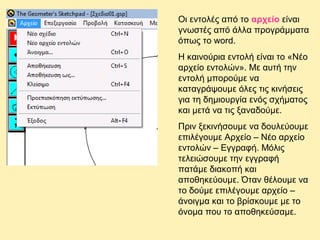 Οι εντολές από το αρχείο είναι
γνωστές από άλλα προγράμματα
όπως το word.
Η καινούρια εντολή είναι το «Νέο
αρχείο εντολών». Με αυτή την
εντολή μπορούμε να
καταγράψουμε όλες τις κινήσεις
για τη δημιουργία ενός σχήματος
και μετά να τις ξαναδούμε.
Πριν ξεκινήσουμε να δουλεύουμε
επιλέγουμε Αρχείο – Νέο αρχείο
εντολών – Εγγραφή. Μόλις
τελειώσουμε την εγγραφή
πατάμε διακοπή και
αποθηκεύουμε. Όταν θέλουμε να
το δούμε επιλέγουμε αρχείο –
άνοιγμα και το βρίσκουμε με το
όνομα που το αποθηκεύσαμε.

 