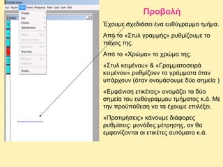 Προβολή
Έχουμε σχεδιάσει ένα ευθύγραμμο τμήμα.
Από το «Στυλ γραμμής» ρυθμίζουμε το
πάχος της.
Από το «Χρώμα» το χρώμα της.
«Στυλ κειμένου» & «Γραμματοσειρά
κειμένου» ρυθμίζουν τα γράμματα όταν
υπάρχουν (όταν ονομάσουμε δύο σημεία )
«Εμφάνιση ετικέτας» ονομάζει τα δύο
σημεία του ευθύγραμμου τμήματος κ.ά. Με
την προϋπόθεση να τα έχουμε επιλέξει.
«Προτιμήσεις» κάνουμε διάφορες
ρυθμίσεις: μονάδες μέτρησης, αν θα
εμφανίζονται οι ετικέτες αυτόματα κ.ά.

 
