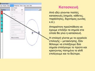 Κατασκευή
Από εδώ γίνονται πολλές
κατασκευές (σημεία, κάθετες,
παράλληλες, διχοτόμος γωνίας
κ.ά.).
Απαραίτητη προϋπόθεση να
έχουμε επιλέξει τα σημεία στα
οποία θα γίνει η κατασκευή.
Η επιλογή γίνεται με το εργαλείο
επιλογής – μετακίνησης. Εάν
θέλουμε να επιλέξουμε δύο
σημεία επιλέγουμε το πρώτο και
κρατώντας πατημένο το shift
επιλέγουμε και το δεύτερο.

 