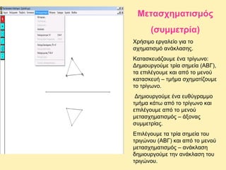 Μετασχηματισμός
(συμμετρία)
Χρήσιμο εργαλείο για το
σχηματισμό ανάκλασης.
Κατασκευάζουμε ένα τρίγωνο:
Δημιουργούμε τρία σημεία (ΑΒΓ),
τα επιλέγουμε και από το μενού
κατασκευή – τμήμα σχηματίζουμε
το τρίγωνο.
Δημιουργούμε ένα ευθύγραμμο
τμήμα κάτω από το τρίγωνο και
επιλέγουμε από το μενού
μετασχηματισμός – άξονας
συμμετρίας.
Επιλέγουμε τα τρία σημεία του
τριγώνου (ΑΒΓ) και από το μενού
μετασχηματισμός – ανάκλαση
δημιουργούμε την ανάκλαση του
τριγώνου.

 
