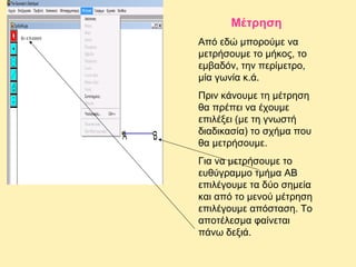 Μέτρηση
Από εδώ μπορούμε να
μετρήσουμε το μήκος, το
εμβαδόν, την περίμετρο,
μία γωνία κ.ά.
Πριν κάνουμε τη μέτρηση
θα πρέπει να έχουμε
επιλέξει (με τη γνωστή
διαδικασία) το σχήμα που
θα μετρήσουμε.
Για να μετρήσουμε το
ευθύγραμμο τμήμα ΑΒ
επιλέγουμε τα δύο σημεία
και από το μενού μέτρηση
επιλέγουμε απόσταση. Το
αποτέλεσμα φαίνεται
πάνω δεξιά.

 