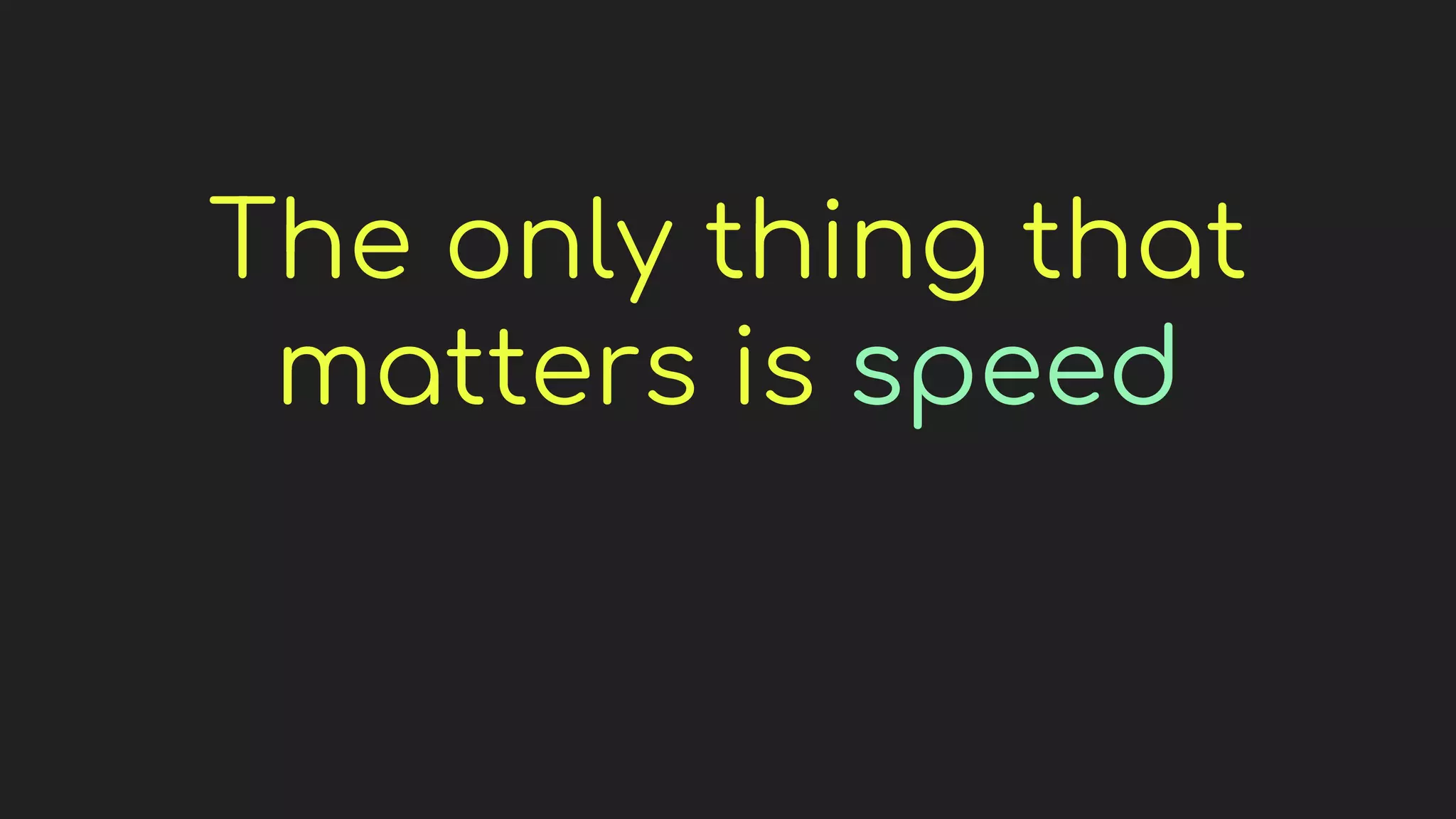 The only thing that
matters is speed
 