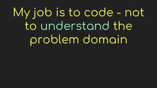 My job is to code - not
to understand the
problem domain
 