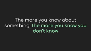 The more you know about
something, the more you know you
don’t know
 
