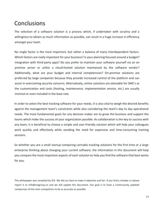 15
Conclusions
The selection of a software solution is a process which, if undertaken with scrutiny and a willingness to
obtain as much information as possible, can result in a huge increase in efficiency amongst your team.
No single factor is the most important, but rather a balance of many interdependent factors. Which
factors are really important for your business? Is your planning focused around a budget? Integration
with third-party apps? Do you prefer to maintain your software yourself via an on premise server or
utilize a cloud-hosted solution maintained by the software vendor? Additionally, what are your budget
and internal competencies? On-premise solutions are preferred by large companies because they
provide increased control of the platform and can assist in overcoming security concerns. Alternatively,
online solutions are advisable for SME’s as the customization and costs (hosting, maintenance,
implementation service, etc.) are usually minimal or even included in the base rate.
In order to select the best tracking software for your needs, it is also vital to weigh the desired benefits
against the management team’s constraints while also considering the team’s day to day operational
needs. The most fundamental goals for any decision maker are to grow the business and support the
teams which make the success of your organization possible. As collaboration is the key to success with
any team, it is beneficial to choose a simple and user-friendly solution which will help your colleagues
work quickly and effectively while avoiding the need for expensive and time-consuming training
sessions.
So whether you are a small startup comparing cannabis tracking solutions for the first time or a large
enterprise thinking about changing your current software, the information in this document will help
you compare the most important aspects of each solution to help you find the software that best works
for you.
This whitepaper was compiled by SCE. We did our best to make it objective and fair. If you find a mistake or please
report it to info@scegroup.co and we will update this document. Our goal is to have a continuously updated
comparison of the main competitors to be as accurate as possible. Some images have been altered to fit the screen.
 