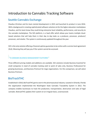 3
Introduction to Cannabis Tracking Software
Seattle Cannabis Exchange
Claudius Christian and his team started development in 2015 and launched its product in June 2016.
With a background in creating sophisticated software solutions to for the higher education marketplace
Claudius, and his team knew they could bring enterprise level reliability, performance, and security to
the cannabis marketplace. The SCE platform, is a SaaS offer which allows your teams multiple cloud-
based solutions that will help them in their day to day tasks as a producer, processor, producer/
processor, and retailer. The system is continuously updated throughout the year.
SCE is the only solution offering a financial uptime guarantee to be online with a service level agreement
(SLA). Meaning they will pay you if the system cannot be accessed.
“A CANNABIS BUSINESS MANAGEMENT PLATFORM.”
Three different pricing models and additions are available. SCE solutions include Business Essential for
small companies in need of cannabis tracking and/ or point of sales only, Business Professional for
growing businesses, and Business Premium for large organizations. For this comparison, we will select
Business Premium.
BioTrackTHC
Established in 2010, BioTrackTHC got its start in the pharmaceutical industry. Located in Orlando, Florida
the organization implemented the Washington State Cannabis Traceability System in 2013. The
company enables businesses to track the production, transportation, destruction and sales of legal
cannabis. BiotrackTHC updates their system on an irregular basis, unannounced.
 