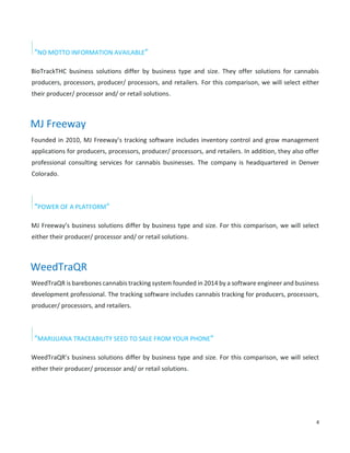 4
“NO MOTTO INFORMATION AVAILABLE”
BioTrackTHC business solutions differ by business type and size. They offer solutions for cannabis
producers, processors, producer/ processors, and retailers. For this comparison, we will select either
their producer/ processor and/ or retail solutions.
MJ Freeway
Founded in 2010, MJ Freeway’s tracking software includes inventory control and grow management
applications for producers, processors, producer/ processors, and retailers. In addition, they also offer
professional consulting services for cannabis businesses. The company is headquartered in Denver
Colorado.
“POWER OF A PLATFORM”
MJ Freeway’s business solutions differ by business type and size. For this comparison, we will select
either their producer/ processor and/ or retail solutions.
WeedTraQR
WeedTraQR is barebones cannabis tracking system founded in 2014 by a software engineer and business
development professional. The tracking software includes cannabis tracking for producers, processors,
producer/ processors, and retailers.
“MARIJUANA TRACEABILITY SEED TO SALE FROM YOUR PHONE”
WeedTraQR’s business solutions differ by business type and size. For this comparison, we will select
either their producer/ processor and/ or retail solutions.
 