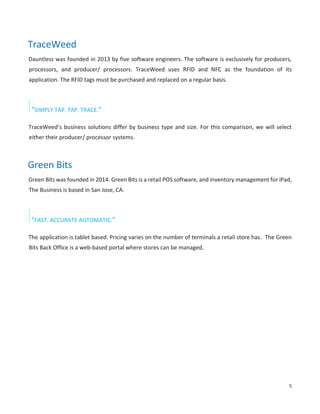 5
TraceWeed
Dauntless was founded in 2013 by five software engineers. The software is exclusively for producers,
processors, and producer/ processors. TraceWeed uses RFID and NFC as the foundation of its
application. The RFID tags must be purchased and replaced on a regular basis.
“SIMPLY TAP. TAP. TRACE.”
TraceWeed’s business solutions differ by business type and size. For this comparison, we will select
either their producer/ processor systems.
Green Bits
Green Bits was founded in 2014. Green Bits is a retail POS software, and inventory management for iPad,
The Business is based in San Jose, CA.
“FAST. ACCURATE AUTOMATIC.”
The application is tablet based. Pricing varies on the number of terminals a retail store has. The Green
Bits Back Office is a web-based portal where stores can be managed.
 