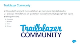 Trailblazer Community
 Connect with community members to learn, get inspired, and blaze trails together
 Exchange information and ask questions on Success Community to get reply from experts
& fellow participants
 Questions
 Answers
 Ideas
 Chatter
 