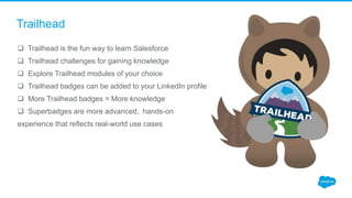 Trailhead
 Trailhead is the fun way to learn Salesforce
 Trailhead challenges for gaining knowledge
 Explore Trailhead modules of your choice
 Trailhead badges can be added to your LinkedIn profile
 More Trailhead badges = More knowledge
 Superbadges are more advanced, hands-on
experience that reflects real-world use cases
 