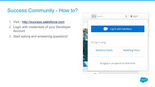 Success Community - How to?
1. Visit - http://success.salesforce.com
2. Login with credentials of your Developer
Account
3. Start asking and answering questions!
 