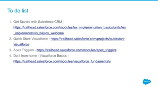 To do list
1. Get Started with Salesforce CRM -
https://trailhead.salesforce.com/modules/lex_implementation_basics/units/lex
_implementation_basics_welcome
2. Quick Start: Visualforce - https://trailhead.salesforce.com/projects/quickstart-
visualforce
3. Apex Triggers - https://trailhead.salesforce.com/modules/apex_triggers
4. Do it from home - Visualforce Basics -
https://trailhead.salesforce.com/modules/visualforce_fundamentals
 