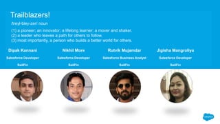 Dipak Kannani
Salesforce Developer
SailFin
Nikhil More
Salesforce Developer
SailFin
Rutvik Mujamdar
Salesforce Business Analyst
SailFin
Jigisha Mangroliya
Salesforce Developer
SailFin
Trailblazers!
/treyl-bley-zer/ noun
(1) a pioneer; an innovator; a lifelong learner; a mover and shaker.
(2) a leader who leaves a path for others to follow.
(3) most importantly, a person who builds a better world for others.
 