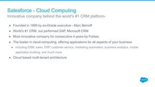 Salesforce - Cloud Computing
● Founded in 1999 by ex-Oracle executive - Marc Benioff
● World’s #1 CRM, out performed SAP, Microsoft CRM
● Most innovative company for consecutive 4 years by Forbes
● The leader in cloud computing, offering applications for all aspects of your business
● including CRM, sales, ERP, customer service, marketing automation, business analytics, mobile
application building, and much more
● Cloud based multi-tenant architecture
Innovative company behind the world's #1 CRM platform-
 