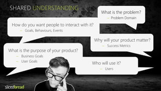 SHARED UNDERSTANDING 
What is the problem? 
– Problem Domain 
How do you want people to interact with it? 
– Goals, Behaviours, Events 
Why will your product matter? 
– Success Metrics 
What is the purpose of your product? 
– Business Goals 
– User Goals 
Who will use it? 
– Users 
 