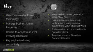 • User maintainable forms 
technology 
• Manage business Micro 
Processes 
• Flexible to adapt to an ever 
evolving landscape 
• Key engine to driving 
productivity 
• Integrated document generation 
within SharePoint 
• User editable templates – rich 
toolbox functionality available 
directly from within Microsoft Word 
• Business rules can be embedded in 
Qorus templates 
• Templates stored in SharePoint 
Document libraries 
 